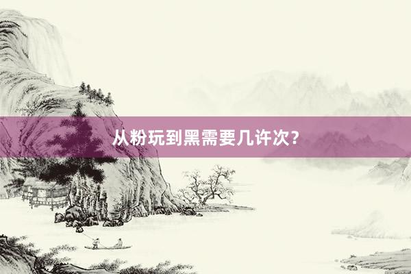 从粉玩到黑需要几许次？