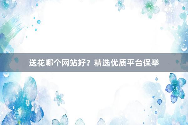 送花哪个网站好？精选优质平台保举