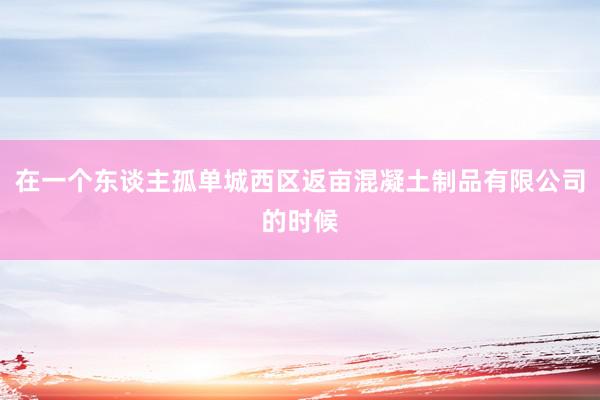 在一个东谈主孤单城西区返亩混凝土制品有限公司的时候